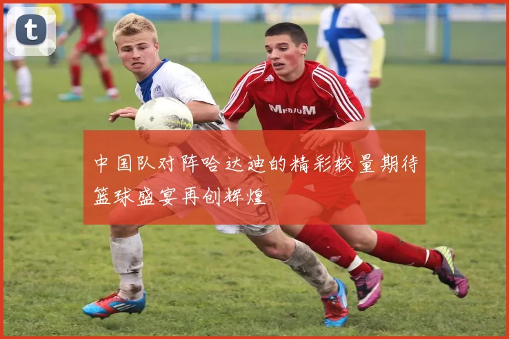 中国队对阵哈达迪的精彩较量期待篮球盛宴再创辉煌