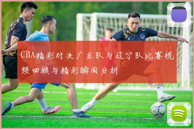 CBA精彩对决广东队与辽宁队比赛视频回顾与精彩瞬间分析