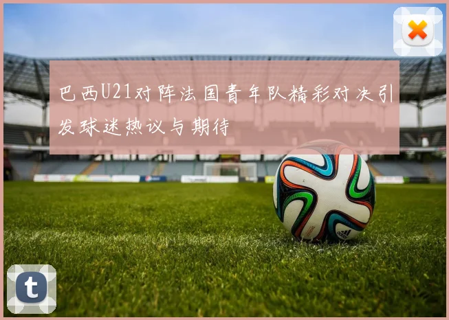 巴西U21对阵法国青年队精彩对决引发球迷热议与期待