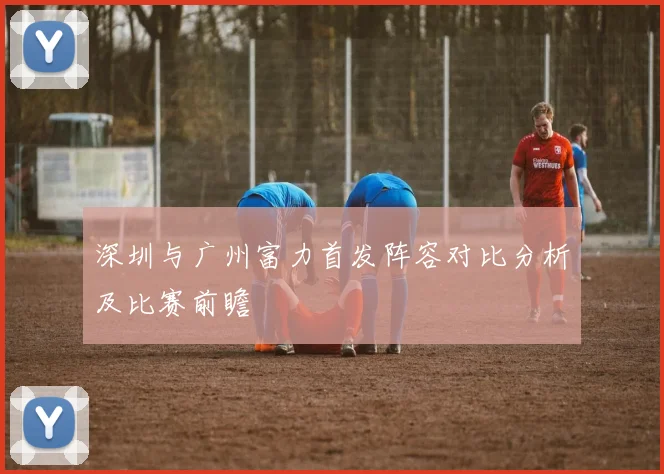 深圳与广州富力首发阵容对比分析及比赛前瞻