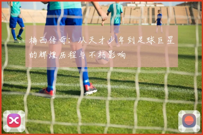 梅西传奇：从天才少年到足球巨星的辉煌历程与不朽影响