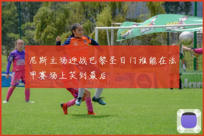 尼斯主场迎战巴黎圣日门谁能在法甲赛场上笑到最后