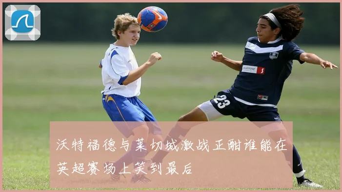 沃特福德与莱切城激战正酣谁能在英超赛场上笑到最后