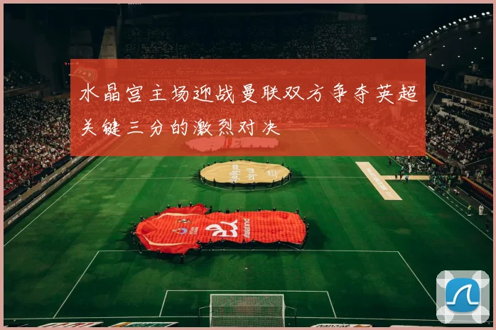 水晶宫主场迎战曼联双方争夺英超关键三分的激烈对决