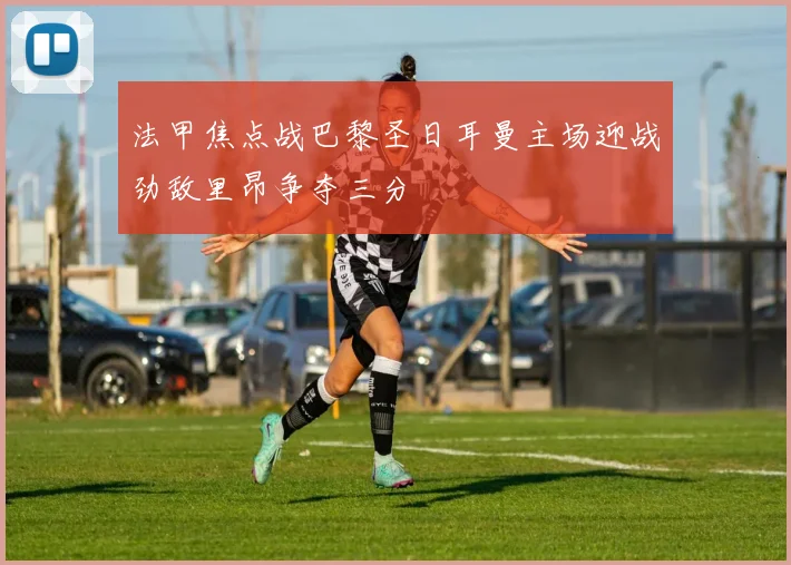 法甲焦点战巴黎圣日耳曼主场迎战劲敌里昂争夺三分