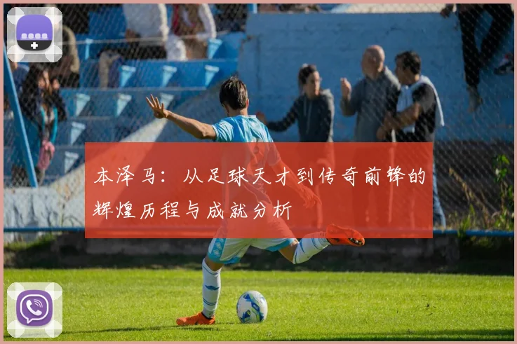 本泽马：从足球天才到传奇前锋的辉煌历程与成就分析