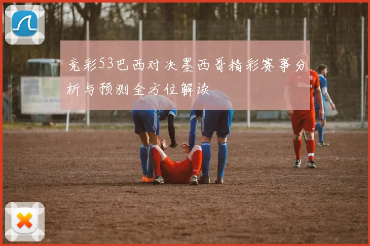 竞彩53巴西对决墨西哥精彩赛事分析与预测全方位解读