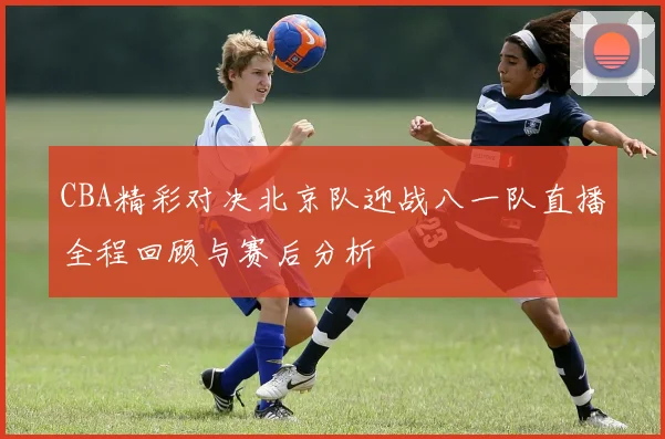 CBA精彩对决北京队迎战八一队直播全程回顾与赛后分析