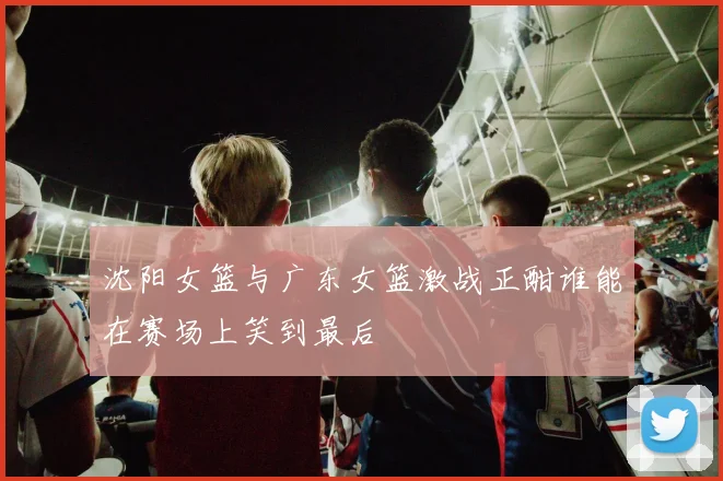 沈阳女篮与广东女篮激战正酣谁能在赛场上笑到最后