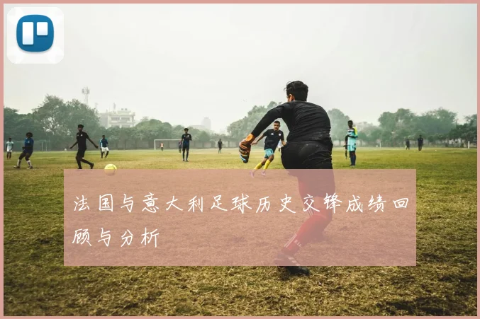 法国与意大利足球历史交锋成绩回顾与分析