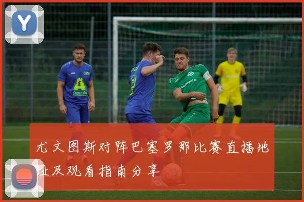 尤文图斯对阵巴塞罗那比赛直播地址及观看指南分享