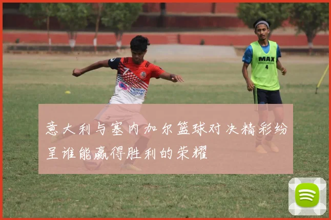 意大利与塞内加尔篮球对决精彩纷呈谁能赢得胜利的荣耀