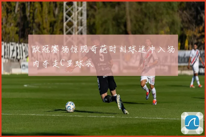 欧冠赛场惊现奇葩时刻球迷冲入场内夺走C罗球衣