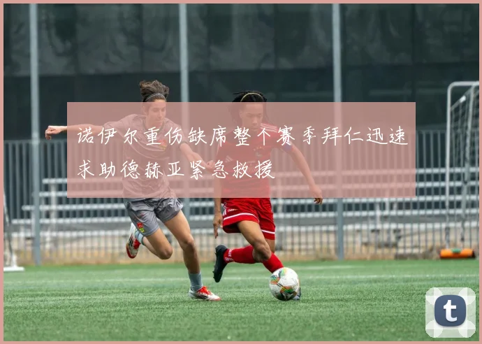 诺伊尔重伤缺席整个赛季拜仁迅速求助德赫亚紧急救援