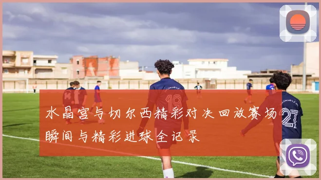 水晶宫与切尔西精彩对决回放赛场瞬间与精彩进球全记录