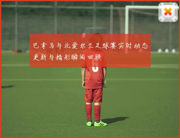 巴拿马与北爱尔兰足球赛实时动态更新与精彩瞬间回顾