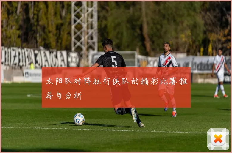 太阳队对阵独行侠队的精彩比赛推荐与分析