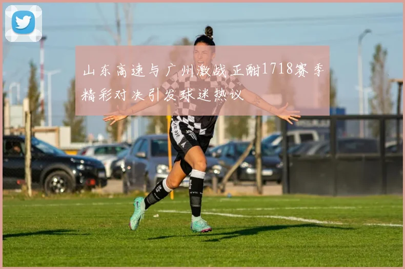 山东高速与广州激战正酣1718赛季精彩对决引发球迷热议