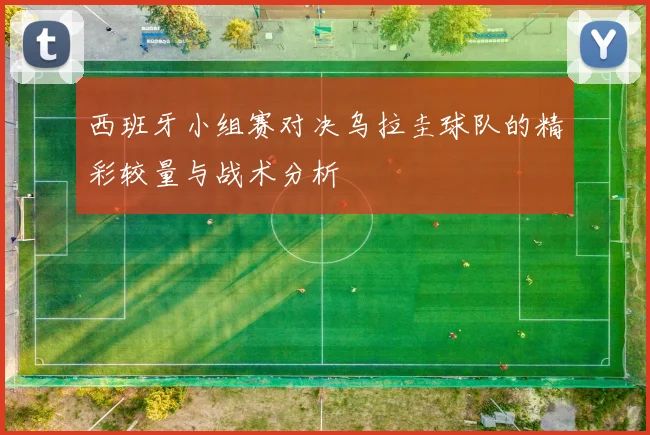 西班牙小组赛对决乌拉圭球队的精彩较量与战术分析