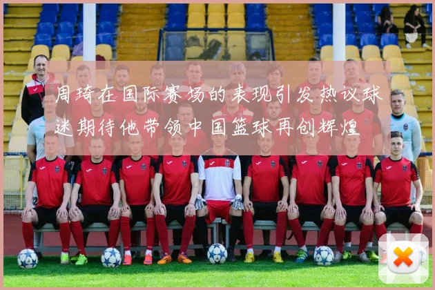 周琦在国际赛场的表现引发热议球迷期待他带领中国篮球再创辉煌