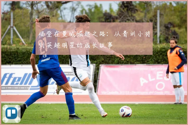 福登在曼城崛起之路：从青训小将到英超明星的成长故事