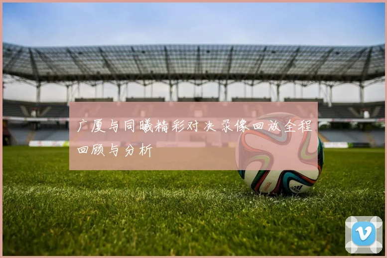 广厦与同曦精彩对决录像回放全程回顾与分析