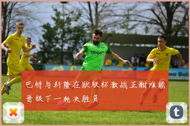 巴特与科隆在欧联杯激战正酣谁能晋级下一轮决胜负