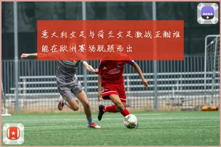 意大利女足与荷兰女足激战正酣谁能在欧洲赛场脱颖而出